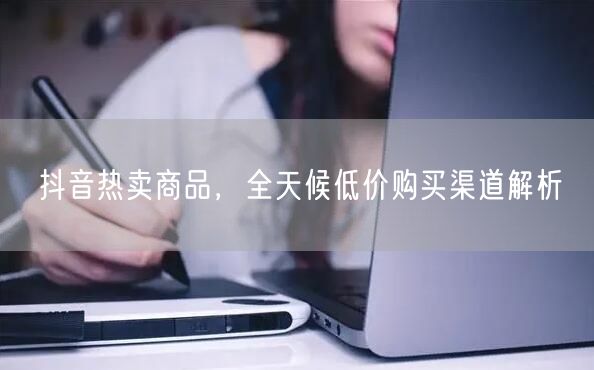 抖音热卖商品，全天候低价购买渠道解析