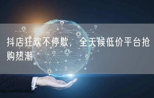 抖店狂欢不停歇，全天候低价平台抢购热潮