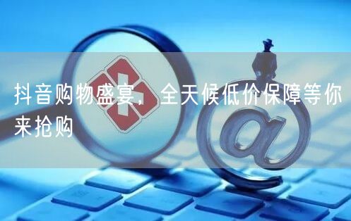 抖音购物盛宴，全天候低价保障等你来抢购