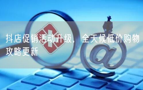 抖店促销活动升级，全天候低价购物攻略更新