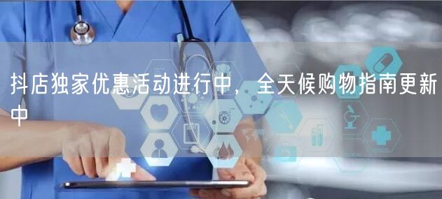 抖店独家优惠活动进行中，全天候购物指南更新中