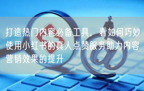 打造热门内容必备工具，看如何巧妙使用小红书的真人点赞服务助力内容营销效果的提升