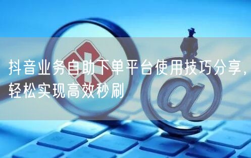 抖音业务自助下单平台使用技巧分享，轻松实现高效秒刷