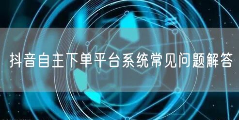 抖音自主下单平台系统常见问题解答