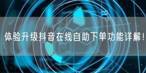 体验升级抖音在线自助下单功能详解！