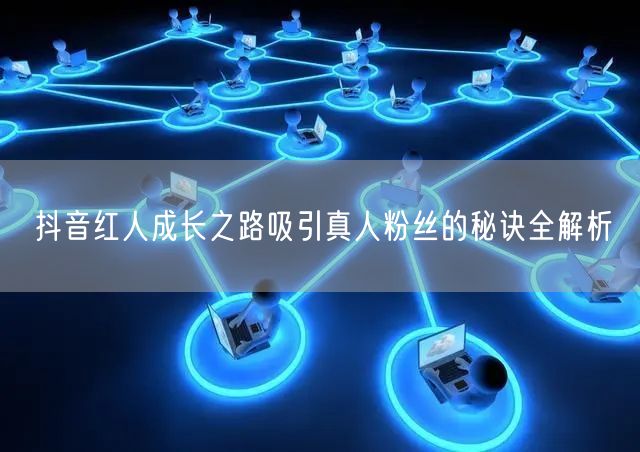 抖音红人成长之路吸引真人粉丝的秘诀全解析