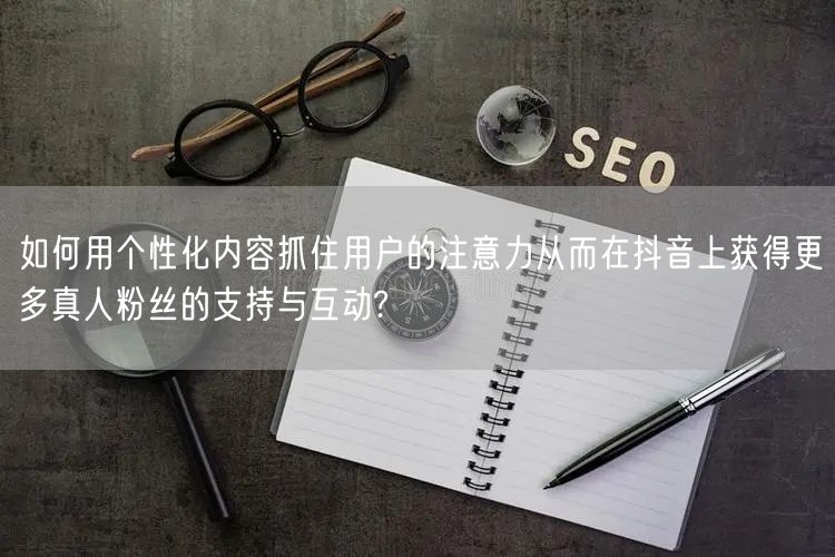 如何用个性化内容抓住用户的注意力从而在抖音上获得更多真人粉丝的支持与互动?