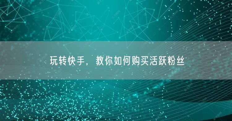 玩转快手，教你如何购买活跃粉丝