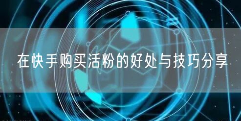 在快手购买活粉的好处与技巧分享