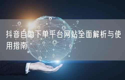 抖音自助下单平台网站全面解析与使用指南