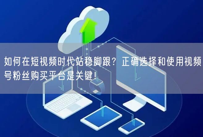 如何在短视频时代站稳脚跟？正确选择和使用视频号粉丝购买平台是关键！