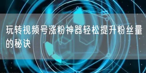 玩转视频号涨粉神器轻松提升粉丝量的秘诀
