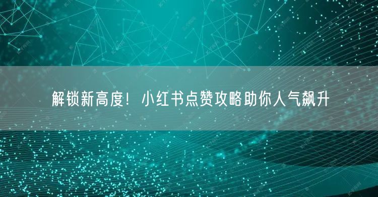 解锁新高度！小红书点赞攻略助你人气飙升